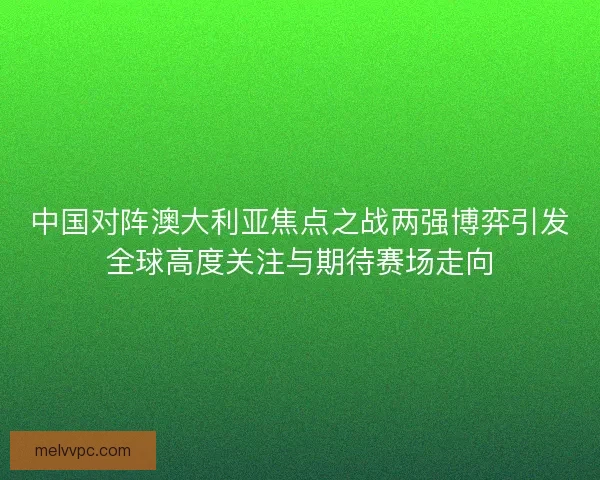 中国对阵澳大利亚焦点之战两强博弈引发全球高度关注与期待赛场走向