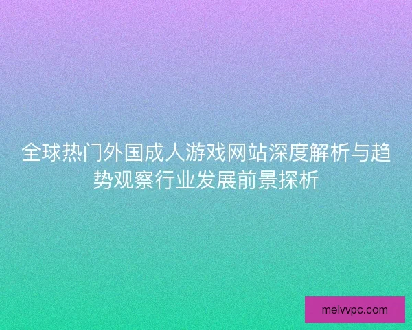 全球热门外国成人游戏网站深度解析与趋势观察行业发展前景探析
