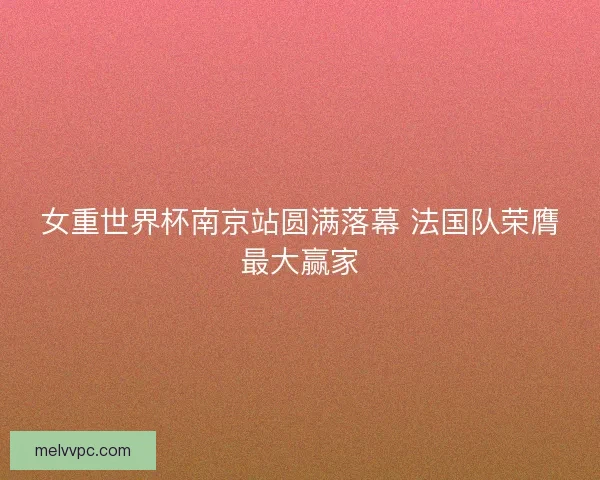 女重世界杯南京站圆满落幕 法国队荣膺最大赢家