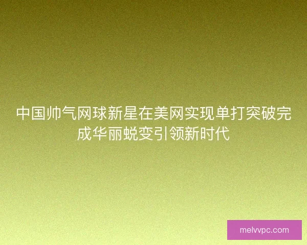 中国帅气网球新星在美网实现单打突破完成华丽蜕变引领新时代
