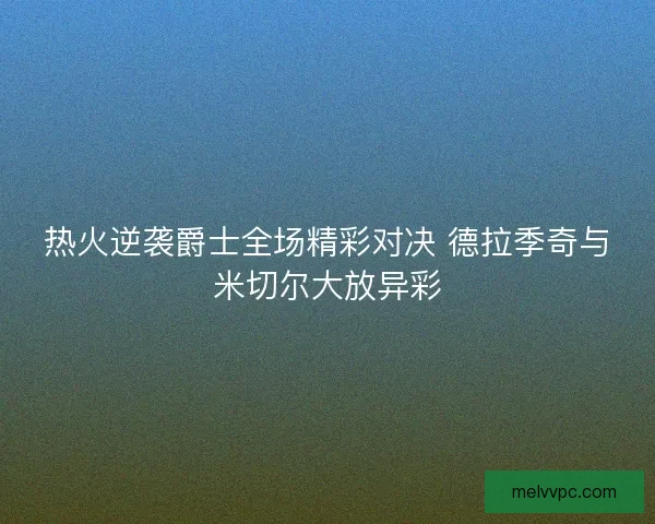 热火逆袭爵士全场精彩对决 德拉季奇与米切尔大放异彩