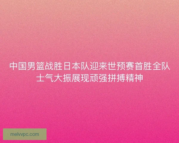 中国男篮战胜日本队迎来世预赛首胜全队士气大振展现顽强拼搏精神