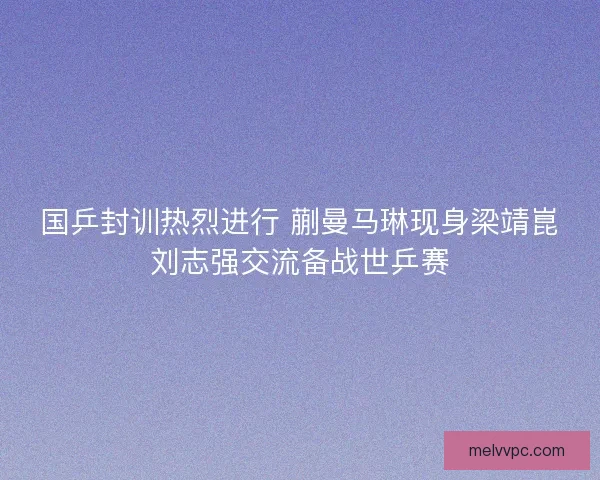 国乒封训热烈进行 蒯曼马琳现身梁靖崑刘志强交流备战世乒赛