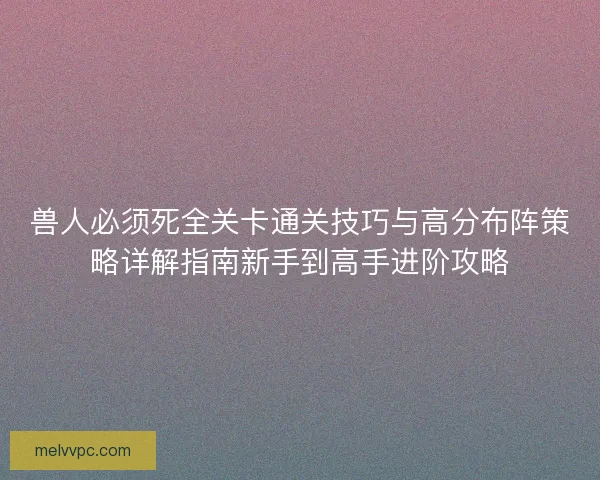 兽人必须死全关卡通关技巧与高分布阵策略详解指南新手到高手进阶攻略