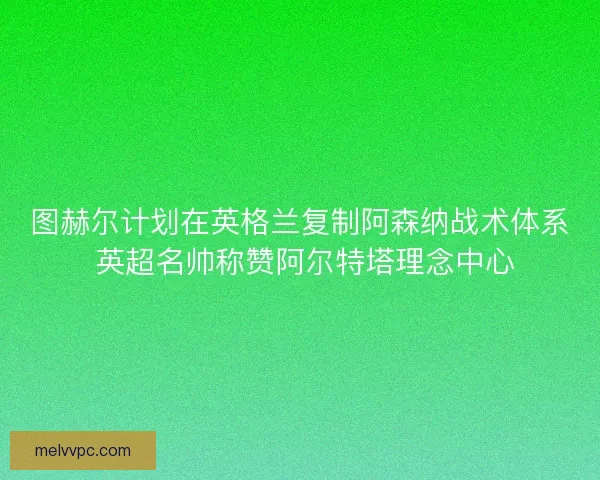 图赫尔计划在英格兰复制阿森纳战术体系 英超名帅称赞阿尔特塔理念中心