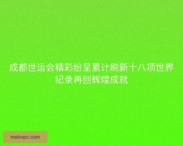 成都世运会精彩纷呈累计刷新十八项世界纪录再创辉煌成就